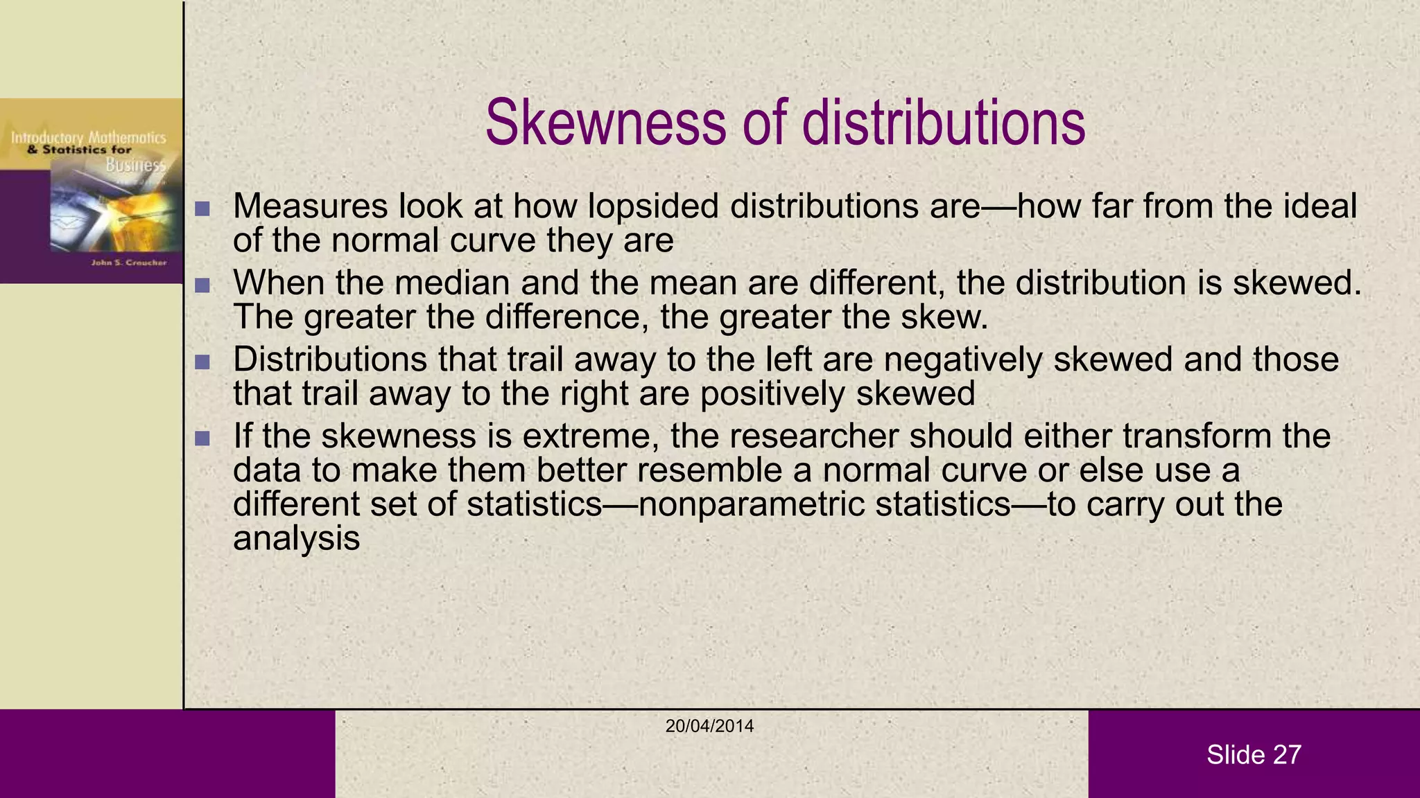 Slide 27
Skewness of distributions
 Measures look at how lopsided distributions are—how far from the ideal
of the normal curve they are
 When the median and the mean are different, the distribution is skewed.
The greater the difference, the greater the skew.
 Distributions that trail away to the left are negatively skewed and those
that trail away to the right are positively skewed
 If the skewness is extreme, the researcher should either transform the
data to make them better resemble a normal curve or else use a
different set of statistics—nonparametric statistics—to carry out the
analysis
20/04/2014
 