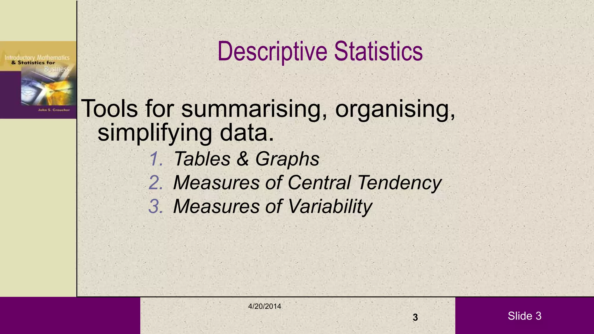 Slide 3
Descriptive Statistics
Tools for summarising, organising,
simplifying data.
1. Tables & Graphs
2. Measures of Central Tendency
3. Measures of Variability
4/20/2014
3
 