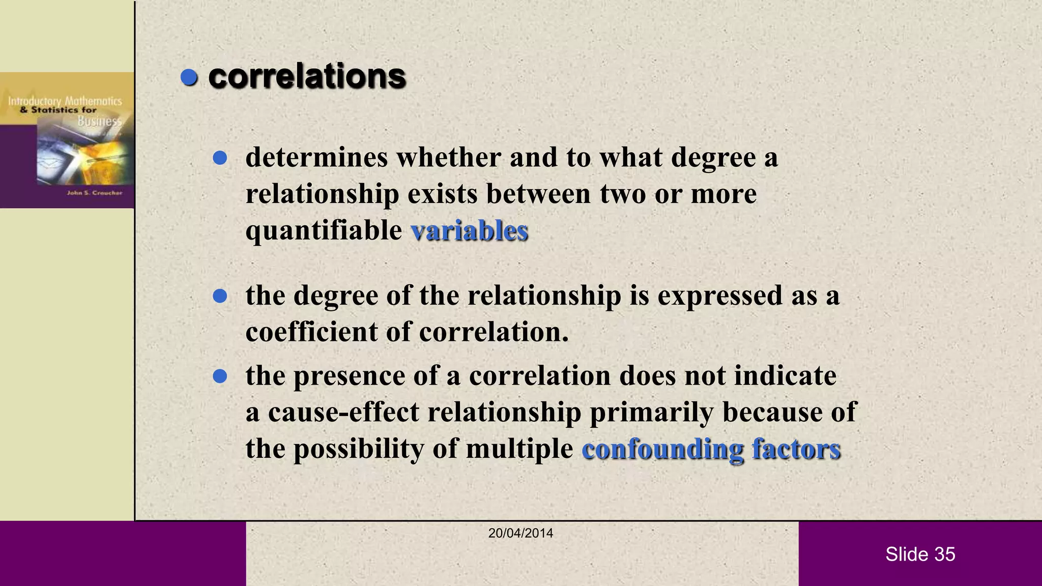 Slide 35
 correlations
 determines whether and to what degree a
relationship exists between two or more
quantifiable variables
 the degree of the relationship is expressed as a
coefficient of correlation.
 the presence of a correlation does not indicate
a cause-effect relationship primarily because of
the possibility of multiple confounding factors
20/04/2014
 