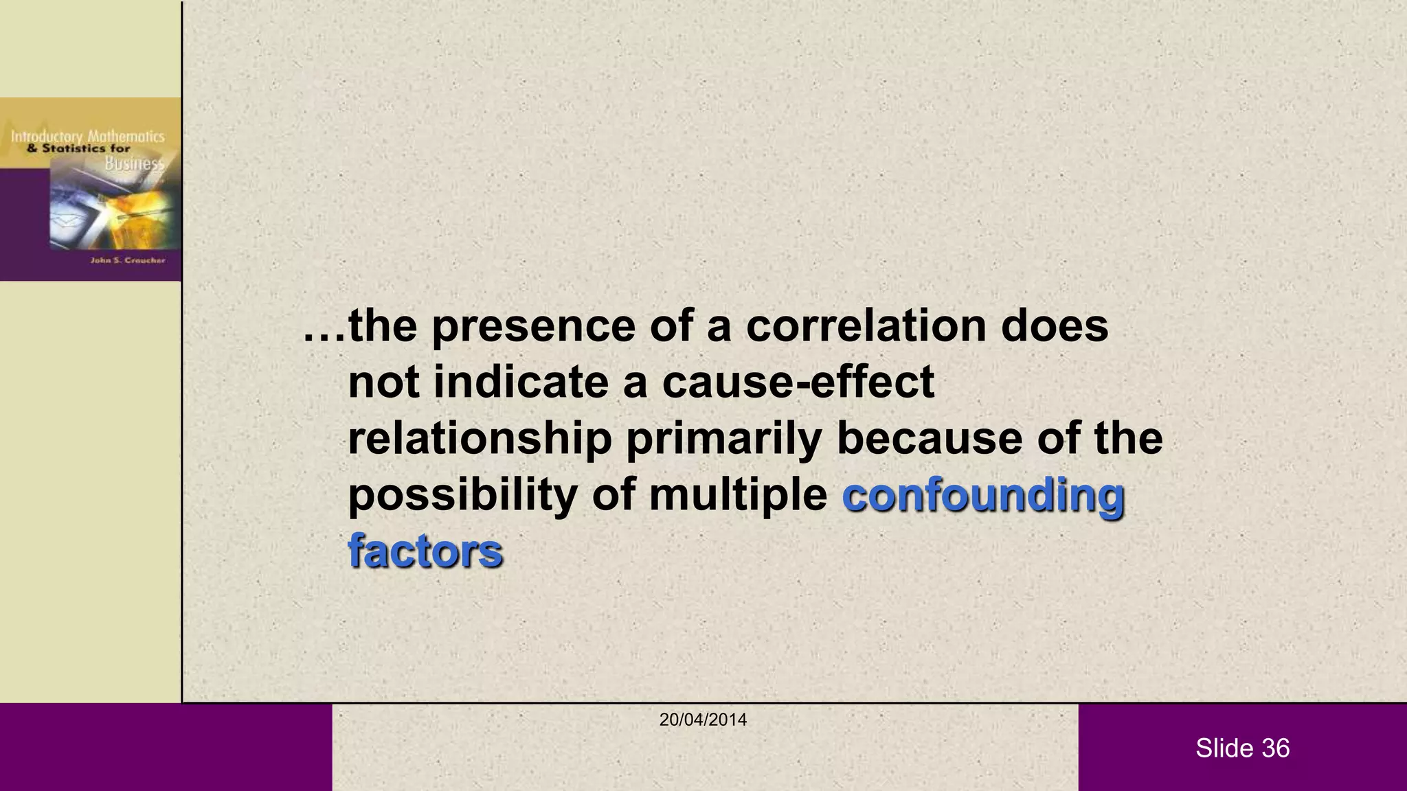 Slide 36
…the presence of a correlation does
not indicate a cause-effect
relationship primarily because of the
possibility of multiple confounding
factors
20/04/2014
 