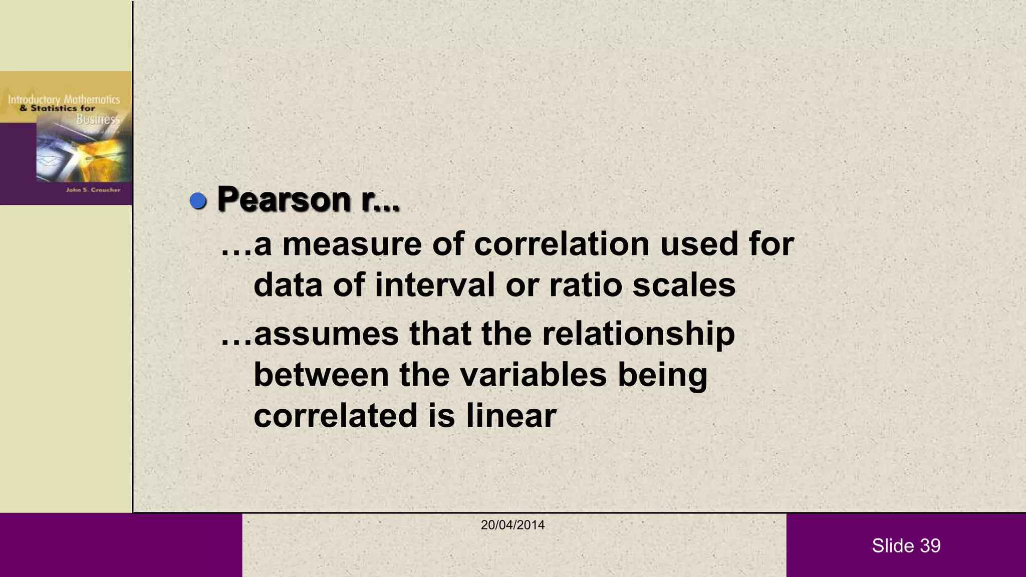 Slide 39
 Pearson r...
…a measure of correlation used for
data of interval or ratio scales
…assumes that the relationship
between the variables being
correlated is linear
20/04/2014
 