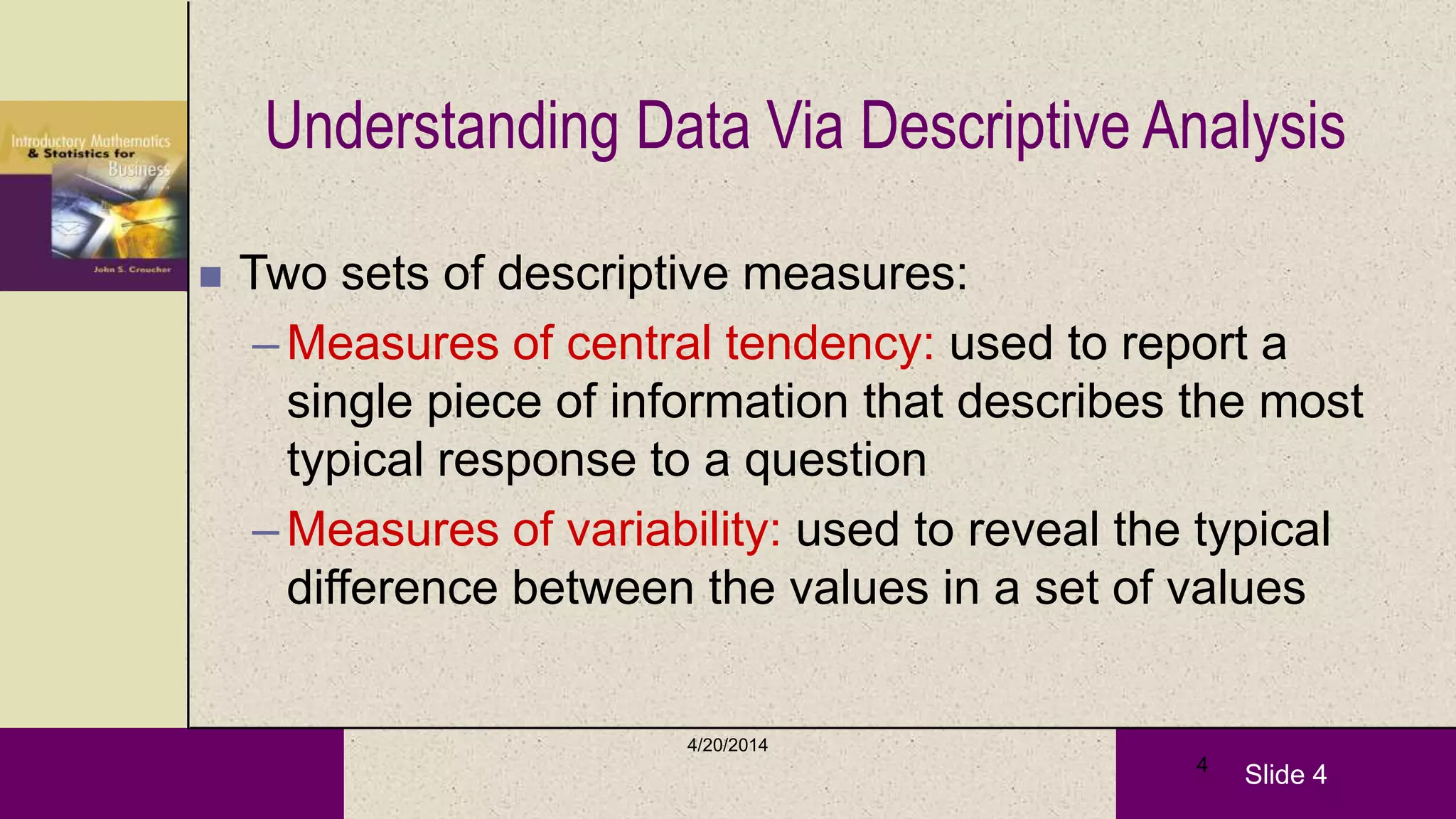 Slide 4
4/20/2014
4
Understanding Data Via Descriptive Analysis
 Two sets of descriptive measures:
–Measures of central tendency: used to report a
single piece of information that describes the most
typical response to a question
–Measures of variability: used to reveal the typical
difference between the values in a set of values
 