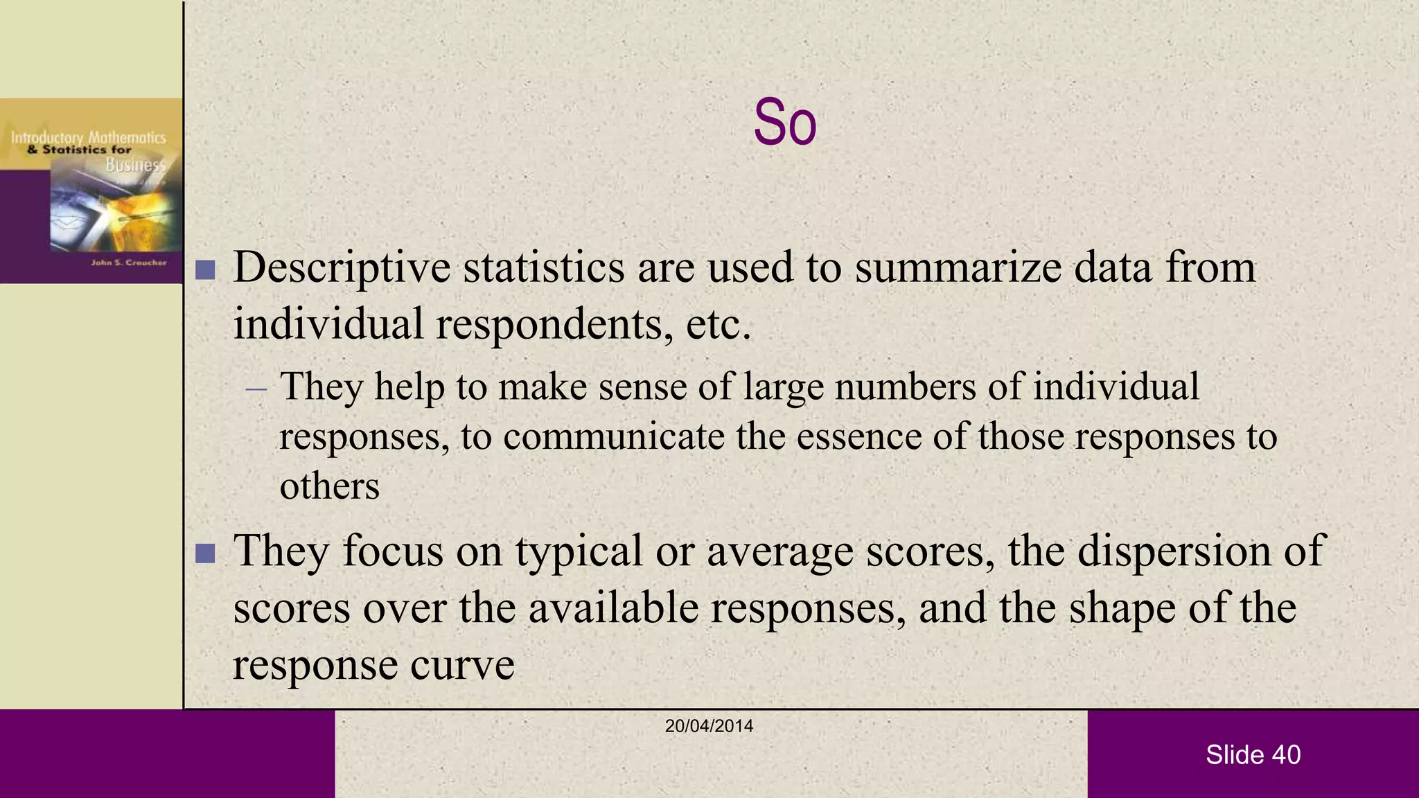 Slide 40
So
 Descriptive statistics are used to summarize data from
individual respondents, etc.
– They help to make sense of large numbers of individual
responses, to communicate the essence of those responses to
others
 They focus on typical or average scores, the dispersion of
scores over the available responses, and the shape of the
response curve
20/04/2014
 