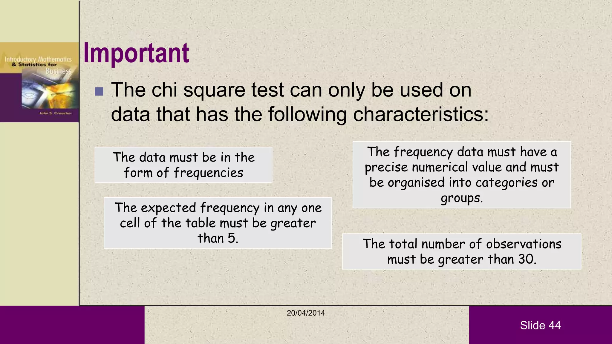 Slide 44
Important
 The chi square test can only be used on
data that has the following characteristics:
The data must be in the
form of frequencies
The frequency data must have a
precise numerical value and must
be organised into categories or
groups.
The total number of observations
must be greater than 30.
The expected frequency in any one
cell of the table must be greater
than 5.
20/04/2014
 