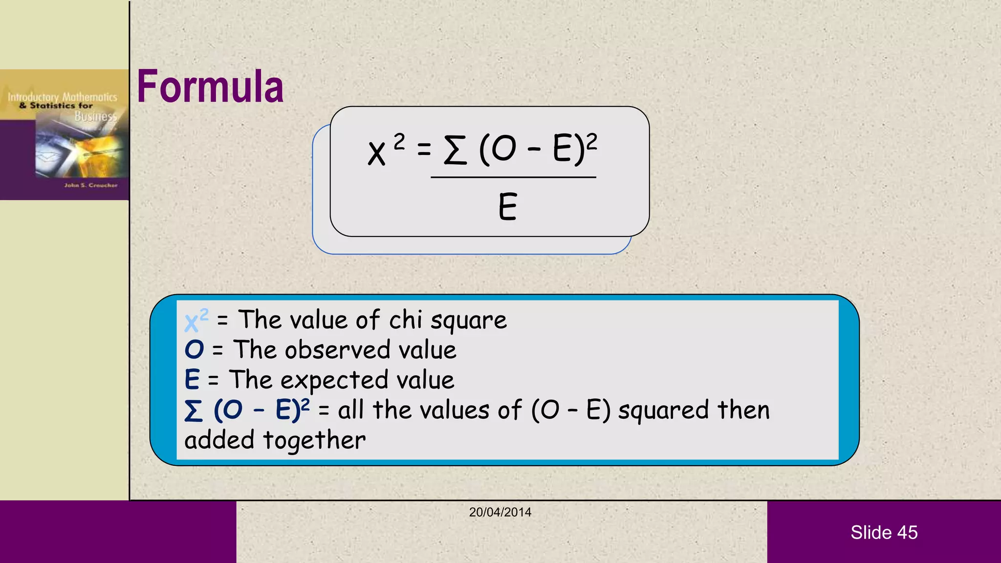 Slide 45
Formula
χ 2 = ∑ (O – E)2
E
χ2 = The value of chi square
O = The observed value
E = The expected value
∑ (O – E)2 = all the values of (O – E) squared then
added together
20/04/2014
 