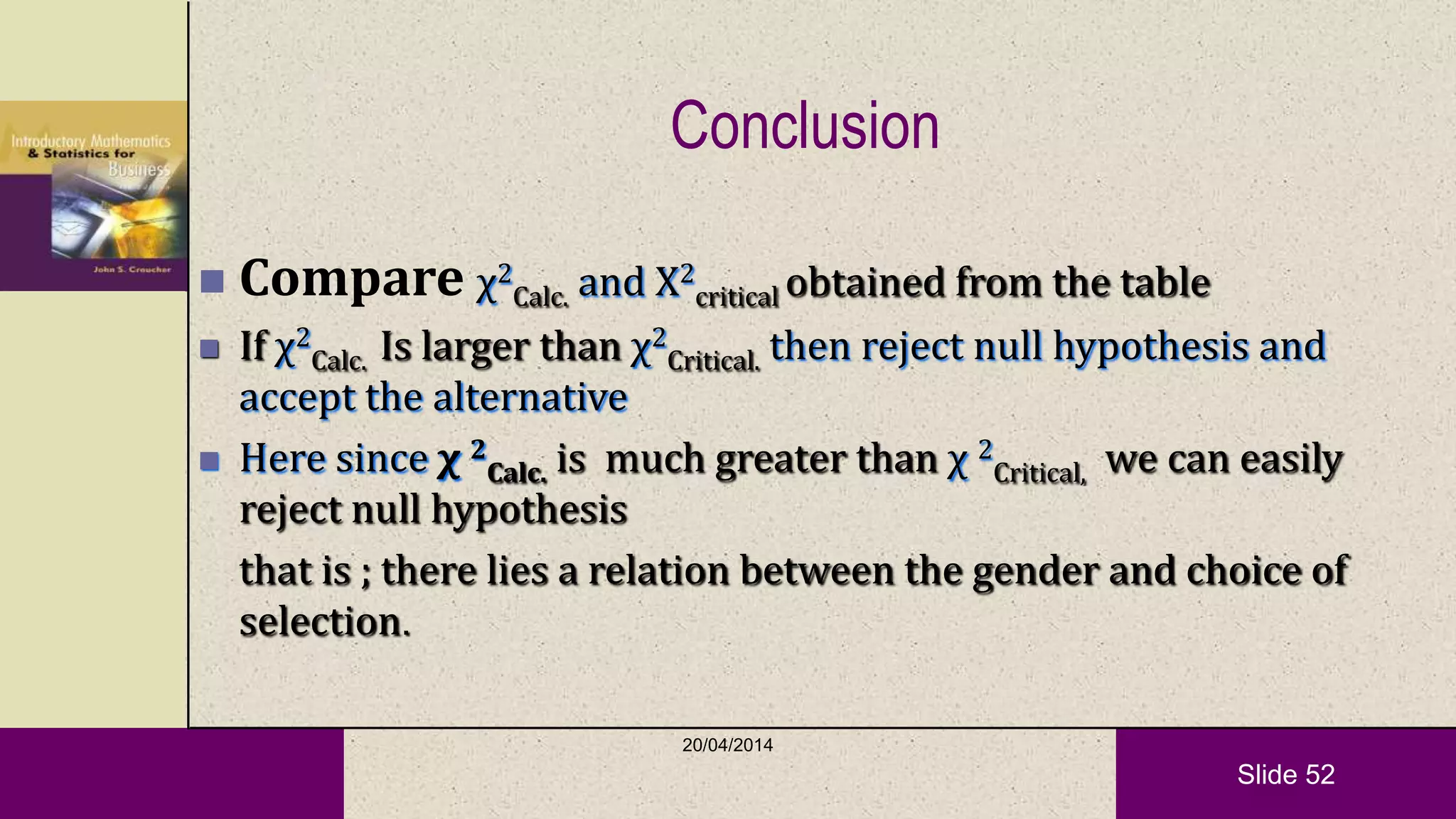 Slide 52
Conclusion
 Compare χ2
Calc. and Χ2
critical obtained from the table
 If χ2
Calc. Is larger than χ2
Critical. then reject null hypothesis and
accept the alternative
 Here since χ 2
Calc. is much greater than χ 2
Critical, we can easily
reject null hypothesis
that is ; there lies a relation between the gender and choice of
selection.
20/04/2014
 
