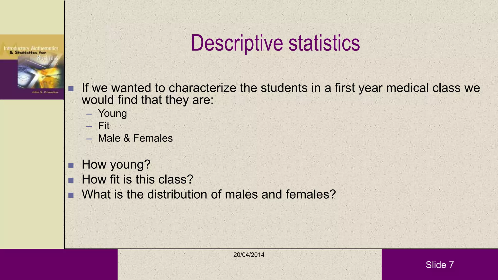 Slide 7
Descriptive statistics
 If we wanted to characterize the students in a first year medical class we
would find that they are:
– Young
– Fit
– Male & Females
 How young?
 How fit is this class?
 What is the distribution of males and females?
20/04/2014
 