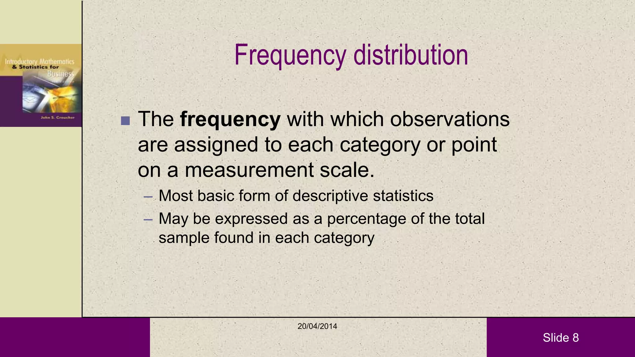 Slide 8
Frequency distribution
 The frequency with which observations
are assigned to each category or point
on a measurement scale.
– Most basic form of descriptive statistics
– May be expressed as a percentage of the total
sample found in each category
20/04/2014
 