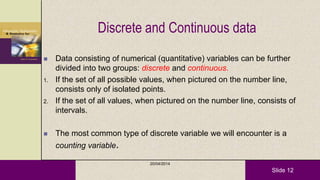 Slide 12
Discrete and Continuous data
 Data consisting of numerical (quantitative) variables can be further
divided into two groups: discrete and continuous.
1. If the set of all possible values, when pictured on the number line,
consists only of isolated points.
2. If the set of all values, when pictured on the number line, consists of
intervals.
 The most common type of discrete variable we will encounter is a
counting variable.
20/04/2014
 