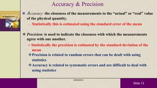 Slide 13
Accuracy & Precision
 Accuracy: the closeness of the measurements to the “actual” or “real” value
of the physical quantity.
– Statistically this is estimated using the standard error of the mean
 Precision: is used to indicate the closeness with which the measurements
agree with one another.
- Statistically the precision is estimated by the standard deviation of the
mean
Precision is related to random errors that can be dealt with using
statistics
Accuracy is related to systematic errors and are difficult to deal with
using statistics
20/04/2014
 