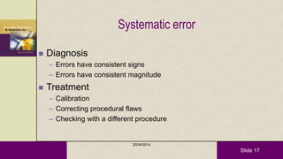 Slide 17
Systematic error
 Diagnosis
– Errors have consistent signs
– Errors have consistent magnitude
 Treatment
– Calibration
– Correcting procedural flaws
– Checking with a different procedure
20/04/2014
 