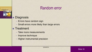 Slide 18
Random error
 Diagnosis
– Errors have random sign
– Small errors more likely than large errors
 Treatment
– Take more measurements
– Improve technique
– Higher instrumental precision
20/04/2014
 