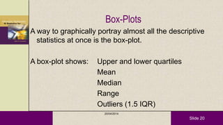 Slide 20
Box-Plots
A way to graphically portray almost all the descriptive
statistics at once is the box-plot.
A box-plot shows: Upper and lower quartiles
Mean
Median
Range
Outliers (1.5 IQR)
20/04/2014
 