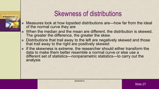 Slide 27
Skewness of distributions
 Measures look at how lopsided distributions are—how far from the ideal
of the normal curve they are
 When the median and the mean are different, the distribution is skewed.
The greater the difference, the greater the skew.
 Distributions that trail away to the left are negatively skewed and those
that trail away to the right are positively skewed
 If the skewness is extreme, the researcher should either transform the
data to make them better resemble a normal curve or else use a
different set of statistics—nonparametric statistics—to carry out the
analysis
20/04/2014
 