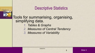 Slide 3
Descriptive Statistics
Tools for summarising, organising,
simplifying data.
1. Tables & Graphs
2. Measures of Central Tendency
3. Measures of Variability
4/20/2014
3
 