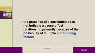 Slide 36
…the presence of a correlation does
not indicate a cause-effect
relationship primarily because of the
possibility of multiple confounding
factors
20/04/2014
 