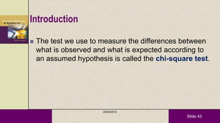 Slide 43
Introduction
 The test we use to measure the differences between
what is observed and what is expected according to
an assumed hypothesis is called the chi-square test.
20/04/2014
 
