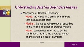 Slide 5
4/20/2014
5
Understanding Data Via Descriptive Analysis
 Measures of Central Tendency:
– Mode: the value in a string of numbers
that occurs most often
– Median: the value whose occurrence lies
in the middle of a set of ordered values
– Mean: sometimes referred to as the
―arithmetic mean‖; the average value
characterizing a set of numbers
 