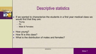 Slide 7
Descriptive statistics
 If we wanted to characterize the students in a first year medical class we
would find that they are:
– Young
– Fit
– Male & Females
 How young?
 How fit is this class?
 What is the distribution of males and females?
20/04/2014
 