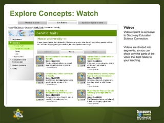 Explore Concepts: Watch Videos Video content is exclusive to Discovery Education Science Connection. Videos are divided into segments, so you can show only the parts of the video that best relate to your teaching. 