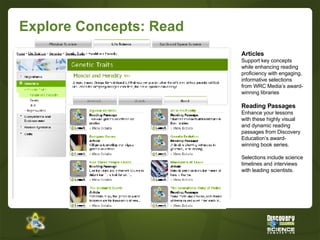Explore Concepts: Read Articles Support key concepts while enhancing reading proficiency with engaging, informative selections from WRC Media’s award-winning libraries Reading Passages Enhance your lessons with these highly visual and dynamic reading passages from Discovery Education’s award-winning book series.  Selections include science timelines and interviews with leading scientists. 