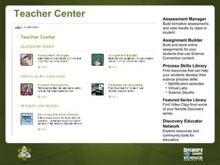 Teacher Center Assessment Manager Build formative assessments and view results by class or student. Assignment Builder Build and store online assignments for your students that use Science Connection content.  Process Skills Library Find resources that can help your students develop their science process skills: MythBusters  episodes Virtual Labs Science Sleuths Featured Series Library Find Video Clips from some of your favorite Discovery series.  Discovery Educator Network Explore resources and community tools for educators 