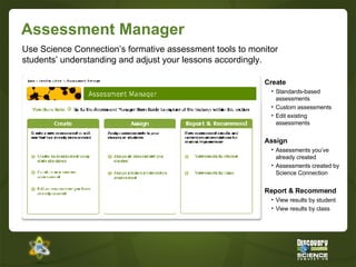 Assessment Manager Create Standards-based assessments Custom assessments Edit existing assessments Assign Assessments you’ve already created Assessments created by Science Connection Report & Recommend View results by student View results by class Use Science Connection’s formative assessment tools to monitor students’ understanding and adjust your lessons accordingly. 