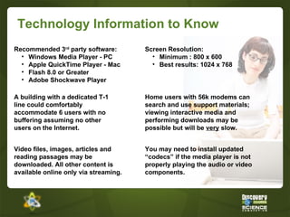 Technology Information to Know Video files, images, articles and reading passages may be downloaded. All other content is available online only via streaming. A building with a dedicated T-1 line could comfortably accommodate 6 users with no buffering assuming no other users on the Internet. Home users with 56k modems can search and use support materials; viewing interactive media and performing downloads may be possible but will be  very  slow. Recommended 3 rd  party software: Windows Media Player - PC Apple QuickTime Player - Mac Flash 8.0 or Greater Adobe Shockwave Player Screen Resolution: Minimum : 800 x 600 Best results: 1024 x 768 You may need to install updated “codecs” if the media player is not properly playing the audio or video components. 
