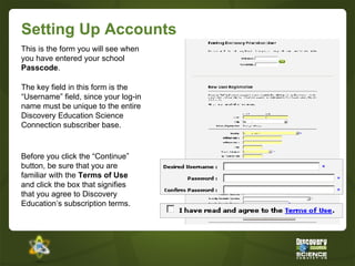Setting Up Accounts This is the form you will see when you have entered your school  Passcode .  The key field in this form is the “Username” field, since your log-in name must be unique to the entire Discovery Education Science Connection   subscriber base.  Before you click the “Continue” button, be sure that you are familiar with the  Terms of Use  and click the box that signifies that you agree to Discovery Education’s subscription terms. 