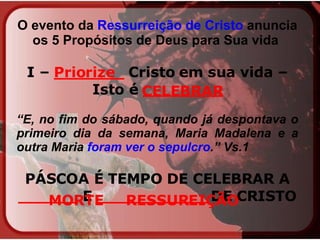 O evento da  Ressurreição de Cristo  anuncia os 5 Propósitos de Deus para Sua vida   I –  _______  Cristo em sua vida – Isto é  ________ “ E, no fim do sábado, quando já despontava o primeiro dia da semana, Maria Madalena e a outra Maria  foram ver o sepulcro .” Vs.1 PÁSCOA É TEMPO DE CELEBRAR A  ______  E  ___________  DE CRISTO   Priorize CELEBRAR MORTE RESSUREIÇÃO 