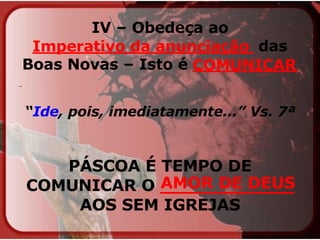 IV – Obedeça ao  _____________________  das Boas Novas – Isto é  __________   “ Ide , pois, imediatamente...” Vs. 7ª   PÁSCOA É TEMPO DE COMUNICAR O  ____________  AOS SEM IGREJAS Imperativo da anunciação COMUNICAR AMOR DE DEUS 