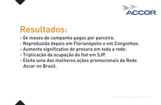 Resultados:
- 04 meses de campanha pagos por parceiro.
- Reproduzida depois em Florianópolis e em Congonhas.
- Aumento significativo de procura em toda a rede.
- Triplicação da ocupação do flat em SJP.
- Eleita uma das melhores ações promocionais da Rede
Accor no Brasil.
FUEGO COMUNICAÇÃO CRIATIVA
 