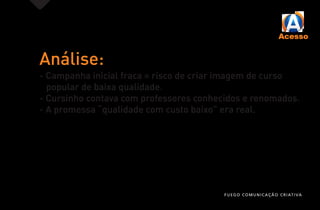 Análise:
- Campanha inicial fraca = risco de criar imagem de curso
popular de baixa qualidade.
- Cursinho contava com professores conhecidos e renomados.
- A promessa “qualidade com custo baixo” era real.
FUEGO COMUNICAÇÃO CRIATIVA
 