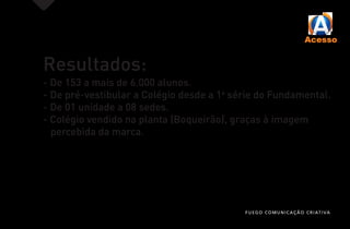 Resultados:
- De 153 a mais de 6.000 alunos.
- De pré-vestibular a Colégio desde a 1a
série do Fundamental.
- De 01 unidade a 08 sedes.
- Colégio vendido na planta (Boqueirão), graças à imagem
percebida da marca.
FUEGO COMUNICAÇÃO CRIATIVA
 