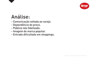 Análise:
- Comunicação voltada ao varejo.
- Dependência do preço.
- Público não fidelizado.
- Imagem de marca popular.
- Entrada dificultada em shoppings.
FUEGO COMUNICAÇÃO CRIATIVA
 