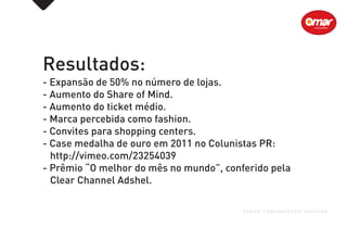 Resultados:
- Expansão de 50% no número de lojas.
- Aumento do Share of Mind.
- Aumento do ticket médio.
- Marca percebida como fashion.
- Convites para shopping centers.
- Case medalha de ouro em 2011 no Colunistas PR:
http://vimeo.com/23254039
- Prêmio “O melhor do mês no mundo”, conferido pela
Clear Channel Adshel.
FUEGO COMUNICAÇÃO CRIATIVA
 