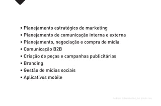 • Planejamento estratégico de marketing
• Planejamento de comunicação interna e externa
• Planejamento, negociação e compra de mídia
• Comunicação B2B
• Criação de peças e campanhas publicitárias
• Branding
• Gestão de mídias sociais
• Aplicativos mobile
FUEGO COMUNICAÇÃO CRIATIVA
 