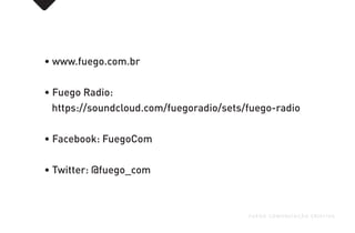 • www.fuego.com.br
• Fuego Radio:
https://soundcloud.com/fuegoradio/sets/fuego-radio
• Facebook: FuegoCom
• Twitter: @fuego_com
FUEGO COMUNICAÇÃO CRIATIVA
 