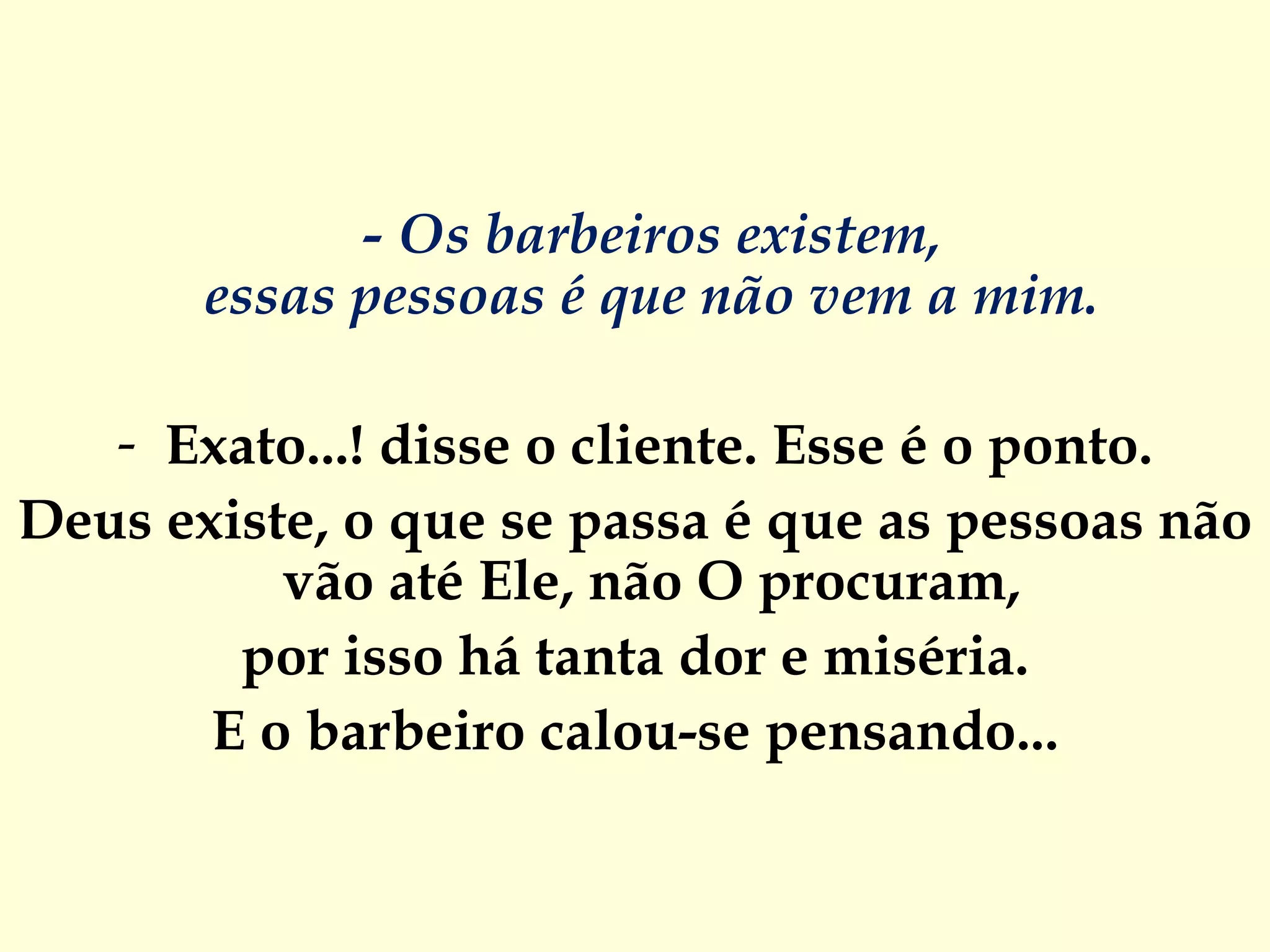 - Os barbeiros existem,  essas pessoas é que não vem a mim.  Exato...! disse o cliente. Esse é o ponto. Deus existe, o que se passa é que as pessoas não vão até Ele, não O procuram,  por isso há tanta dor e miséria. E o barbeiro calou-se pensando... 