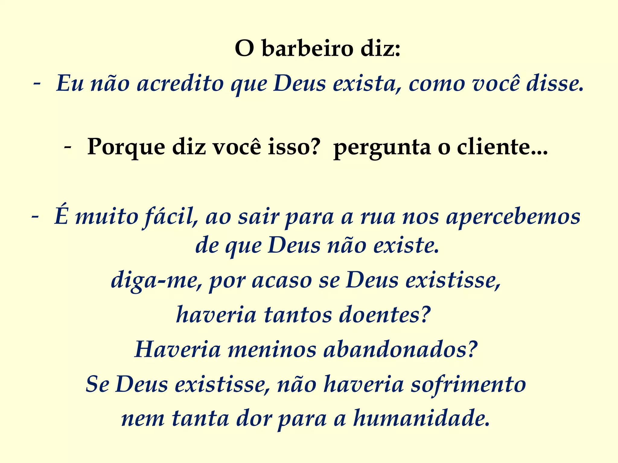O barbeiro diz:  Eu não acredito que Deus exista, como você disse.   Porque diz você isso?  pergunta o cliente...  É muito fácil, ao sair para a rua nos apercebemos  de que Deus não existe.  diga-me, por acaso se Deus existisse,  haveria tantos doentes?   Haveria meninos abandonados?  Se Deus existisse, não haveria sofrimento  nem tanta dor para a humanidade.  