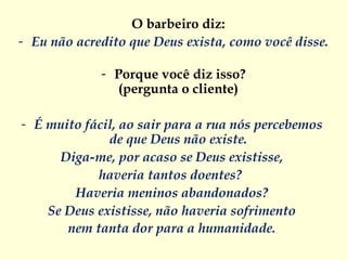 O barbeiro diz:  Eu não acredito que Deus exista, como você disse.   Porque você diz isso? (pergunta o cliente)  É muito fácil, ao sair para a rua nós percebemos  de que Deus não existe.  Diga-me, por acaso se Deus existisse,  haveria tantos doentes?   Haveria meninos abandonados?  Se Deus existisse, não haveria sofrimento  nem tanta dor para a humanidade.  