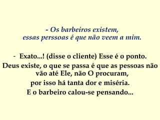 - Os barbeiros existem,  essas perssoas é que não veem a mim.  Exato...! (disse o cliente) Esse é o ponto. Deus existe, o que se passa é que as pessoas não vão até Ele, não O procuram,  por isso há tanta dor e miséria. E o barbeiro calou-se pensando... 