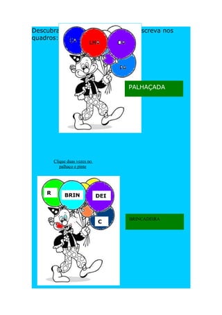 Descubra as palavras nos balões e escreva nos
quadros:




                                     PALHAÇADA




        Clique duas vezes no
           palhaço e pinte




    R        BRIN              DEI
    A


                                     BRINCADEIRA
                               C
                               A
 