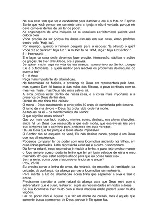 Na sua casa tem que ter o candelabro para iluminar e ele é o fruto do Espírito
Santo que você pensar ser somente para a igreja, e não é verdade, porque ele
deve começar dentro de um lar de poder.
As engrenagens de uma máquina só se encaixam perfeitamente quando você
coloca óleo.
Você precisa da luz porque há áreas escuras em sua casa, então profetize
dentro dela: “Haja luz”.
Por exemplo, quando o homem pergunta para a esposa: “ta olhando o que?
Você diz ao Senhor:” haja luz ”. A mulher ta na TPM, diga:” haja luz Senhor “.
5 – Incenssário
É o lugar da casa onde devemos fazer oração, intercessão, súplicas e ações
de graças. Se tiver dificuldade, ore a palavra.
Se quiser mudar algo na vida do teu cônjuge, apresente-o ao Senhor, porque
Ele é o fabricante, e quem melhor para resolver os problemas da máquina do
quem a fez?
6 – A Arca
Peça mais importante do tabernáculo.
No tabernáculo de Moisés, a presença de Deus era representada pela Arca,
mas quando Davi foi busca-la das mãos dos filisteus, o povo continuou com os
mesmos rituais, mas Deus não mais estava ali.
A arca precisa estar dentro de nossa casa, e a coisa mais importante é a
presença de Deus dentro dela.
Dentro da arca tinha três coisas:
O maná – Deus sustentando o povo pelos 40 anos de caminhada pelo deserto.
O ramo de uma árvore – Deus faz brotar vida onde há morte.
As tábuas da lei – os mandamentos do Senhor.
O que significa estas coisas?
Que por mais que tudo acabou, morreu, sumiu, destruiu, nas piores situações,
ainda há um Deus que ressuscita o que esta morto, que escreve as leis para
que tenhamos luz e caminho para andarmos em suas veredas.
Há um Deus que faz porque é Deus até do impossível.
O Senhor não se esquece de você, Ele não desiste nunca, porque é um Deus
que nos dá esperança.
Podemos comparar lar de poder com uma locomotiva andando nos trilhos, em
duas linhas paralelas. Uma representa o natural e a outra o sobrenatural.
Da forma natural, essa locomotiva é movida a lenha, e para isso preciso manter
o fogo sempre aceso, portanto tenho que ter um bom estoque de lenha e meu
machado têm que estar sempre afiado para que eu possa fazer isso.
Sem a lenha, como pode a locomotiva funcionar e andar?
Prov. 26:20
Eu preciso cortar a lenha do amor, da renúncia, do respeito, da humildade, da
unidade, da confiança, da aliança par que a locomotiva se movimente.
Para manter a luz do tabernáculo acesa tinha que espremer a oliva e tirar o
azeite.
Precisamos exercitar a parte natural da aliança para que Deus entre com o
sobrenatural que é curar, restaurar, suprir as necessidades em todas a áreas.
Se sua locomotiva tiver muito óleo e muita madeira então poderá puxar muitos
vagões.
Lar de poder não é aquele que faz um monte de coisas, mas é aquele que
somente busca a presença de Deus, porque é Ele quem faz.
 