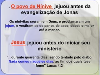 . O _______________ povo de Nínive 
jejuou antes da 
evangelização de Jonas 
Os ninivitas creram em Deus, e proclamaram um 
jejum, e vestiram-se de panos de saco, desde o maior 
até o menor. 
. _____ jejuou antes do iniciar seu 
ministério 
“...durante quarenta dias, sendo tentado pelo diabo. 
Nada comeu naqueles dias, ao fim dos quais teve 
fome” Lucas 4:2 
Jesus 
 