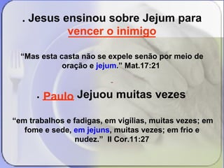 . Jesus ensinou sobre Jejum para 
vencer o inimigo 
______________ 
“Mas esta casta não se expele senão por meio de 
oração e jejum.” Mat.17:21 
. _____ Jejuou muitas vezes 
“em trabalhos e fadigas, em vigílias, muitas vezes; em 
fome e sede, em jejuns, muitas vezes; em frio e 
nudez.” II Cor.11:27 
Paulo 
 