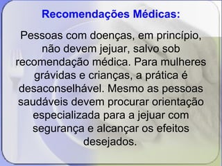 Recomendações Médicas: 
Pessoas com doenças, em princípio, 
não devem jejuar, salvo sob 
recomendação médica. Para mulheres 
grávidas e crianças, a prática é 
desaconselhável. Mesmo as pessoas 
saudáveis devem procurar orientação 
especializada para a jejuar com 
segurança e alcançar os efeitos 
desejados. 
 