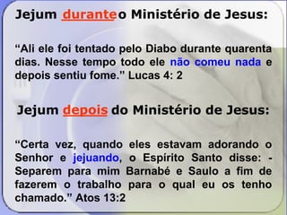 Jejum ______ durante 
o Ministério de Jesus: 
“Ali ele foi tentado pelo Diabo durante quarenta 
dias. Nesse tempo todo ele não comeu nada e 
depois sentiu fome.” Lucas 4: 2 
depois 
Jejum _____ do Ministério de Jesus: 
“Certa vez, quando eles estavam adorando o 
Senhor e jejuando, o Espírito Santo disse: - 
Separem para mim Barnabé e Saulo a fim de 
fazerem o trabalho para o qual eu os tenho 
chamado.” Atos 13:2 
 