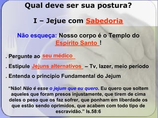 Qual deve ser sua postura? 
I – Jejue com ________ 
Sabedoria 
Não esqueça: Nosso corpo é o Templo do 
_____________! 
Espírito Santo 
seu médico 
. Pergunte ao ___________ 
. Estipule _________________ Jejuns alternativos 
– Tv, lazer, meio período 
. Entenda o princípio Fundamental do Jejum 
“Não! Não é esse o jejum que eu quero. Eu quero que soltem 
aqueles que foram presos injustamente, que tirem de cima 
deles o peso que os faz sofrer, que ponham em liberdade os 
que estão sendo oprimidos, que acabem com todo tipo de 
escravidão.” Is.58:6 
 