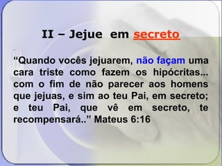 II – Jejue em ______ 
secreto 
“Quando vocês jejuarem, não façam uma 
cara triste como fazem os hipócritas... 
com o fim de não parecer aos homens 
que jejuas, e sim ao teu Pai, em secreto; 
e teu Pai, que vê em secreto, te 
recompensará..” Mateus 6:16 
 